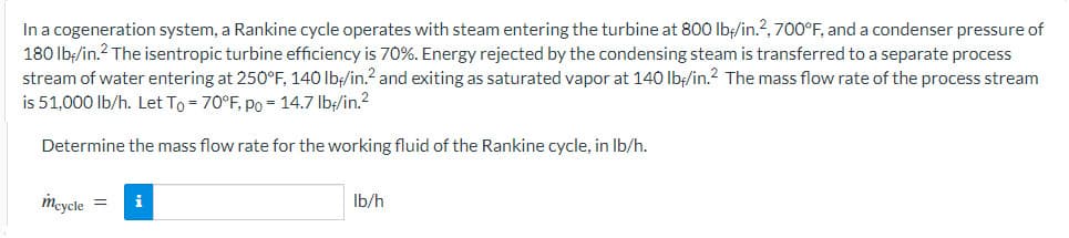 In a cogeneration system, a Rankine cycle operates with steam entering the turbine at 800 lbf/in.²2, 700°F, and a condenser pressure of
180 lb/in.² The isentropic turbine efficiency is 70%. Energy rejected by the condensing steam is transferred to a separate process
stream of water entering at 250°F, 140 lb/in.² and exiting as saturated vapor at 140 lbf/in.² The mass flow rate of the process stream
is 51,000 lb/h. Let To = 70°F, po = 14.7 lb//in.²
Determine the mass flow rate for the working fluid of the Rankine cycle, in lb/h.
mcycle = i
lb/h