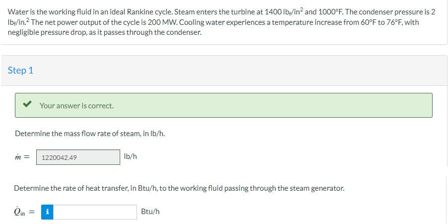 Water is the working fluid in an ideal Rankine cycle. Steam enters the turbine at 1400 lb/in² and 1000°F. The condenser pressure is 2
lb/in.² The net power output of the cycle is 200 MW. Cooling water experiences a temperature increase from 60°F to 76°F, with
negligible pressure drop, as it passes through the condenser.
Step 1
Your answer is correct.
Determine the mass flow rate of steam, in lb/h.
m = 1220042.49
lb/h
Determine the rate of heat transfer, in Btu/h, to the working fluid passing through the steam generator.
i
Btu/h