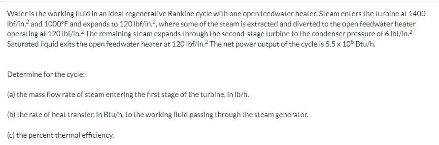 Water is the working fluid in an ideal regenerative Rankine cycle with one open feedwater heater. Steam enters the turbine at 1400
lbf/in.² and 1000°F and expands to 120 lbf/in.2, where some of the steam is extracted and diverted to the open feedwater heater
operating at 120 lbf/in.² The remaining steam expands through the second-stage turbine to the condenser pressure of 6 lbf/in.²
Saturated liquid exits the open feedwater heater at 120 lbf/in.² The net power output of the cycle is 5.5 x 108 Btu/h.
Determine for the cycle:
(a) the mass flow rate of steam entering the first stage of the turbine, in lb/h.
(b) the rate of heat transfer, in Btu/h, to the working fluid passing through the steam generator.
(c) the percent thermal efficiency.