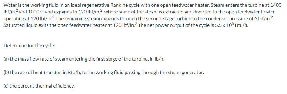 Water is the working fluid in an ideal regenerative Rankine cycle with one open feedwater heater. Steam enters the turbine at 1400
lbf/in.² and 1000°F and expands to 120 lbf/in.2, where some of the steam is extracted and diverted to the open feedwater heater
operating at 120 lbf/in.² The remaining steam expands through the second-stage turbine to the condenser pressure of 6 lbf/in.²
Saturated liquid exits the open feedwater heater at 120 lbf/in.² The net power output of the cycle is 5.5 x 108 Btu/h.
Determine for the cycle:
(a) the mass flow rate of steam entering the first stage of the turbine, in lb/h.
(b) the rate of heat transfer, in Btu/h, to the working fluid passing through the steam generator.
(c) the percent thermal efficiency.