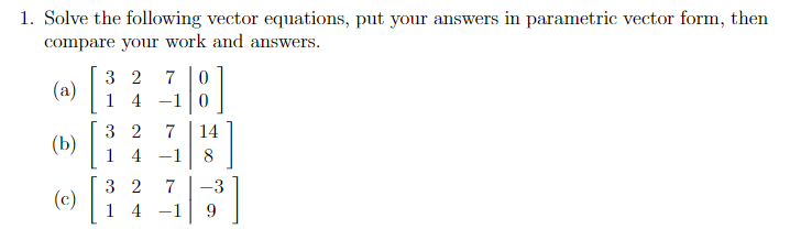 1. Solve the following vector equations, put your answers in parametric vector form, then
compare your work and answers.
3 2
7
(a)
1 4
-1|0
3 2
7
14
(b) |
1 4
-1
8
3 2
7
-3
(c)
14 -1
9.
