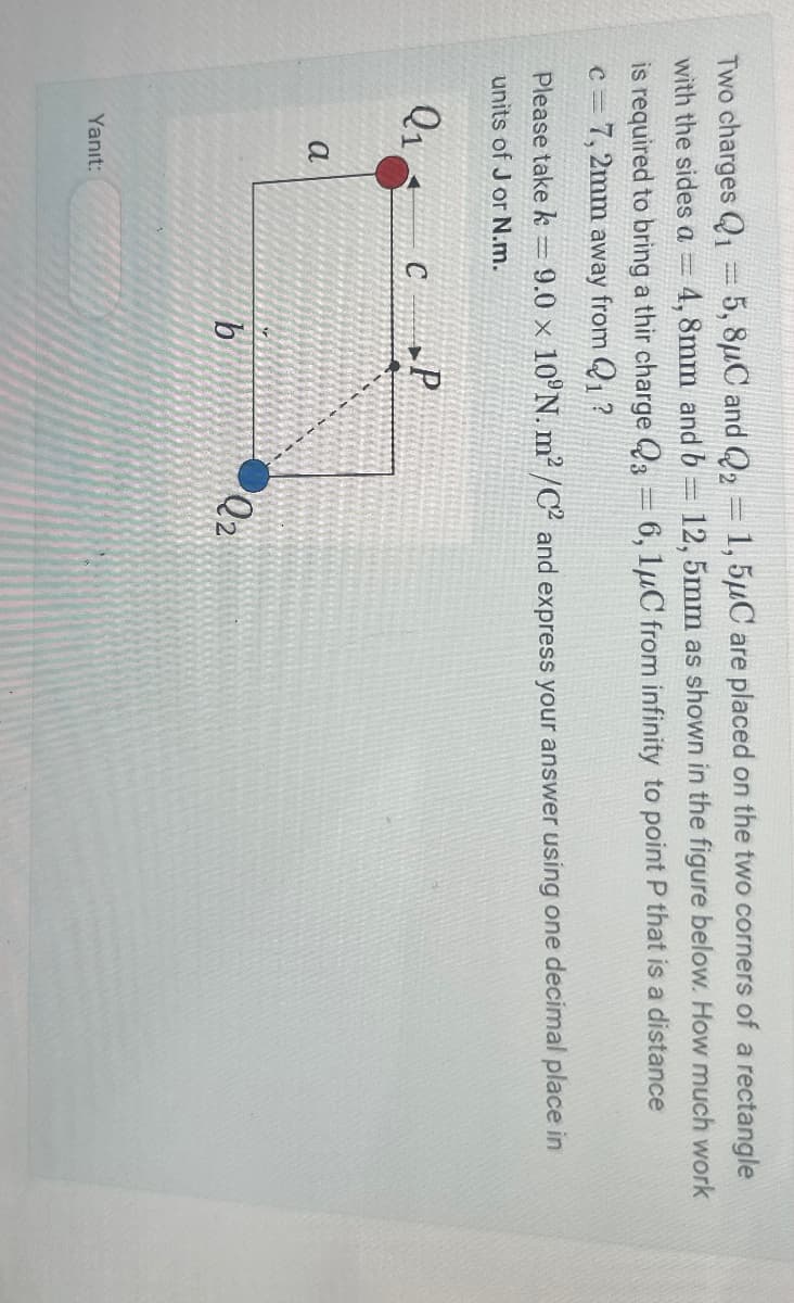 Two charges Q1 = 5, 8μC and Q2 = 1,5μC are placed on the two corners of a rectangle
with the sides a = 4,8mm and b 12,5mm as shown in the figure below. How much work
is required to bring a thir charge Q3 = 6, 1μC from infinity to point P that is a distance
c=7,2mm away from Q1?
Please take k = 9.0 x 10°N. m²/C2 and express your answer using one decimal place in
units of J or N.m.
Q1
C
a
Yanıt:
Q2
b