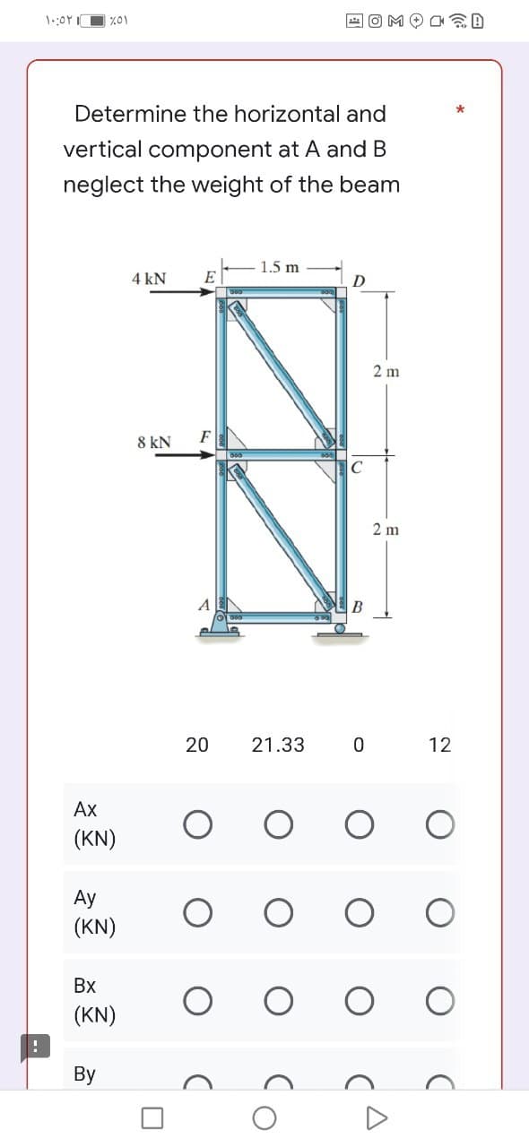 ۱۰:۵۲ ۱
%01
Determine the horizontal and
vertical component at A and B
neglect the weight of the beam
1.5 m
4 kN
E
D
8 kN F
Ax
(KN)
Ay
(KN)
Bx
(KN)
By
U
20 21.33
C
B
0
2 m
2 m
@D
12
O