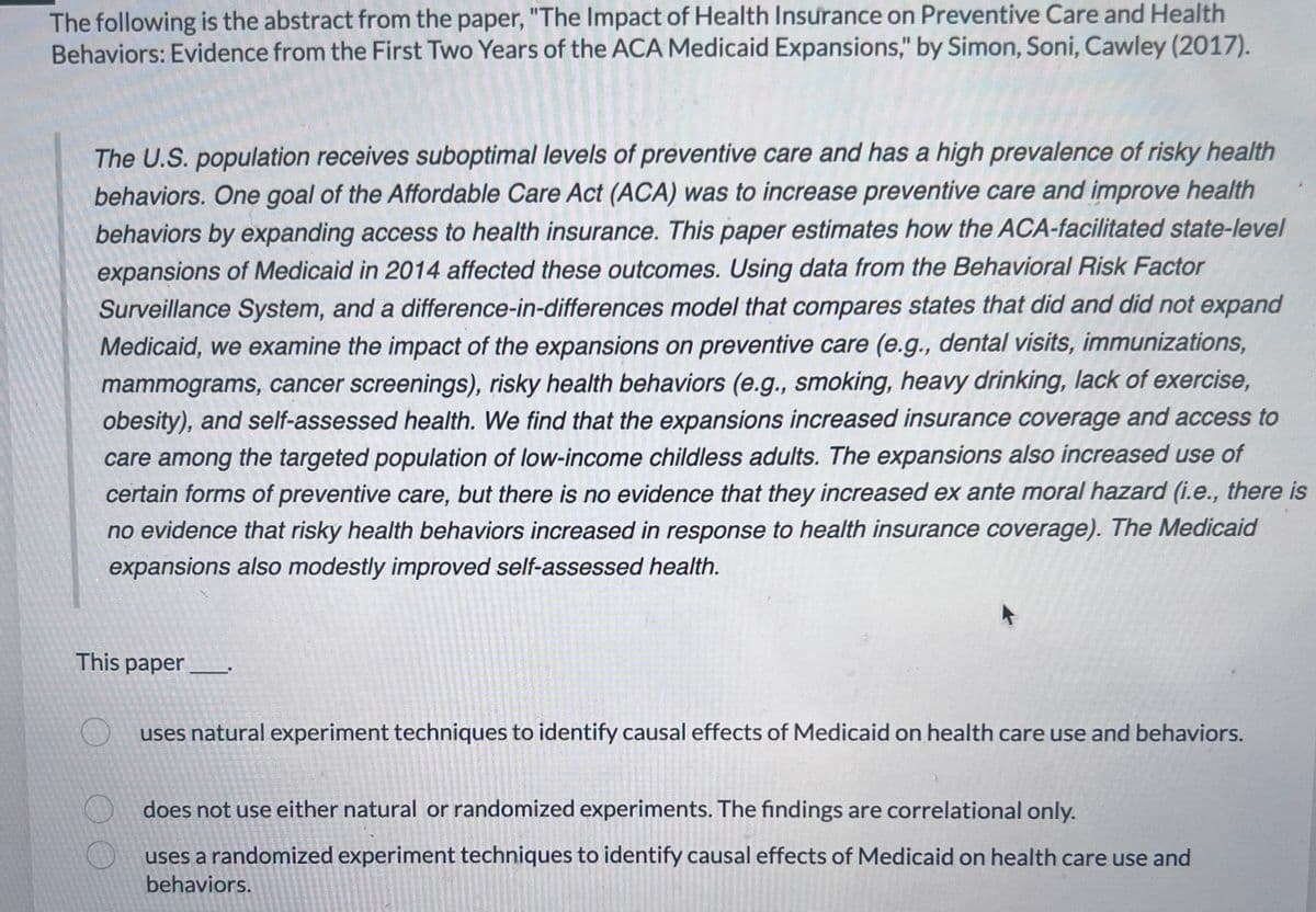 The following is the abstract from the paper, "The Impact of Health Insurance on Preventive Care and Health
Behaviors: Evidence from the First Two Years of the ACA Medicaid Expansions," by Simon, Soni, Cawley (2017).
The U.S. population receives suboptimal levels of preventive care and has a high prevalence of risky health
behaviors. One goal of the Affordable Care Act (ACA) was to increase preventive care and improve health
behaviors by expanding access to health insurance. This paper estimates how the ACA-facilitated state-level
expansions of Medicaid in 2014 affected these outcomes. Using data from the Behavioral Risk Factor
Surveillance System, and a difference-in-differences model that compares states that did and did not expand
Medicaid, we examine the impact of the expansions on preventive care (e.g., dental visits, immunizations,
mammograms, cancer screenings), risky health behaviors (e.g., smoking, heavy drinking, lack of exercise,
obesity), and self-assessed health. We find that the expansions increased insurance coverage and access to
care among the targeted population of low-income childless adults. The expansions also increased use of
certain forms of preventive care, but there is no evidence that they increased ex ante moral hazard (i.e., there is
no evidence that risky health behaviors increased in response to health insurance coverage). The Medicaid
expansions also modestly improved self-assessed health.
This paper
O
uses natural experiment techniques to identify causal effects of Medicaid on health care use and behaviors.
does not use either natural or randomized experiments. The findings are correlational only.
uses a randomized experiment techniques to identify causal effects of Medicaid on health care use and
behaviors.