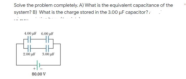 Solve the problem completely. A) What is the equivalent capacitance of the
system? B) What is the charge stored in the 3.00 µF capacitor? /
... .
4.00 µF 6.00 µF
2.00 µF
3.00 µF
80.00 V
