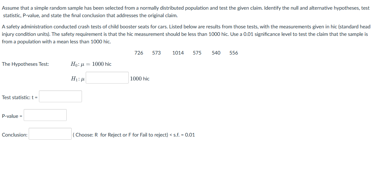 Assume that a simple random sample has been selected from a normally distributed population and test the given claim. Identify the null and alternative hypotheses, test
statistic, P-value, and state the fınal conclusion that addresses the original claim.
A safety administration conducted crash tests of child booster seats for cars. Listed below are results from those tests, with the measurements given in hic (standard head
injury condition units). The safety requirement is that the hic measurement should be less than 1000 hic. Use a 0.01 significance level to test the claim that the sample is
from a population with a mean less than 1000 hic.
726
573
1014
575
540
556
The Hypotheses Test:
Ho: µ = 1000 hic
1000 hic
Test statistic: t =
P-value =
Conclusion:
Choose: R for Reject or F for Fail to reject) < s.f. = 0.01
