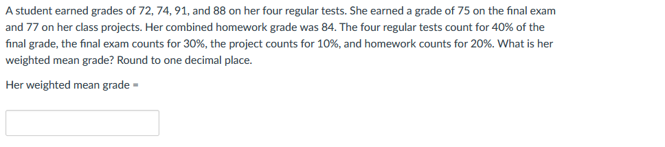 A student earned grades of 72, 74, 91, and 88 on her four regular tests. She earned a grade of 75 on the final exam
and 77 on her class projects. Her combined homework grade was 84. The four regular tests count for 40% of the
fınal grade, the final exam counts for 30%, the project counts for 10%, and homework counts for 20%. What is her
weighted mean grade? Round to one decimal place.
Her weighted mean grade =
