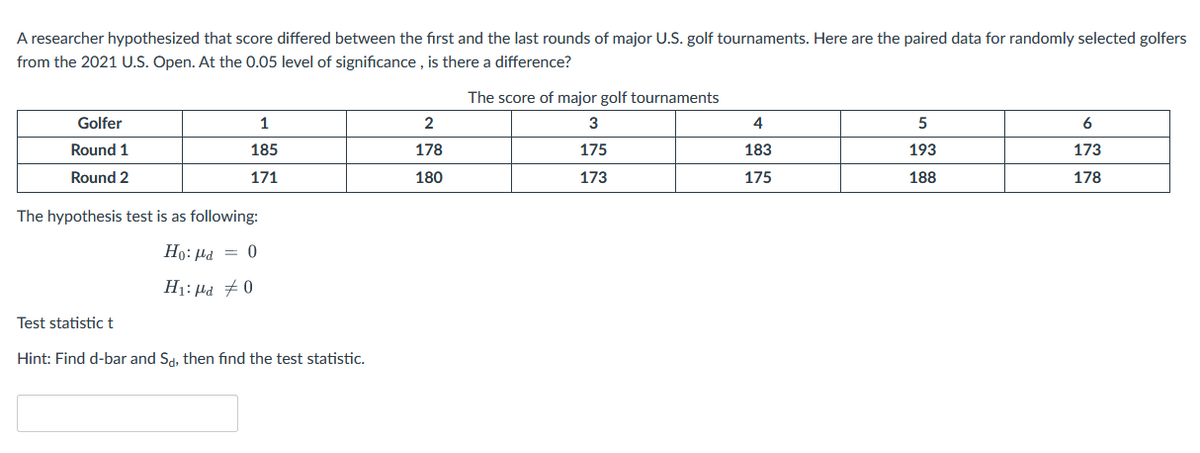 A researcher hypothesized that score differed between the first and the last rounds of major U.S. golf tournaments. Here are the paired data for randomly selected golfers
from the 2021 U.S. Open. At the 0.05 level of significance , is there a difference?
The score of major golf tournaments
Golfer
1
3
4
5
6
Round 1
185
178
175
183
193
173
Round 2
171
180
173
175
188
178
The hypothesis test is as following:
Ho: Hd = 0
H1: µd #0
Test statistic t
Hint: Find d-bar and Sd, then find the test statistic.
