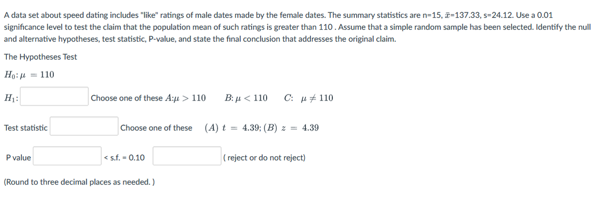 A data set about speed dating includes "like" ratings of male dates made by the female dates. The summary statistics are n=15, ã=137.33, s=24.12. Use a 0.01
significance level to test the claim that the population mean of such ratings is greater than 110. Assume that a simple random sample has been selected. Identify the null
and alternative hypotheses, test statistic, P-value, and state the final conclusion that addresses the original claim.
The Hypotheses Test
Ho: µ = 110
H1:
Choose one of these A:u > 110
Β:μ< 110
C: µ + 110
Test statistic
Choose one of these
(A) t = 4.39; (B) z = 4.39
P value
< s.f. = 0.10
( reject or do not reject)
(Round to three decimal places as needed. )
