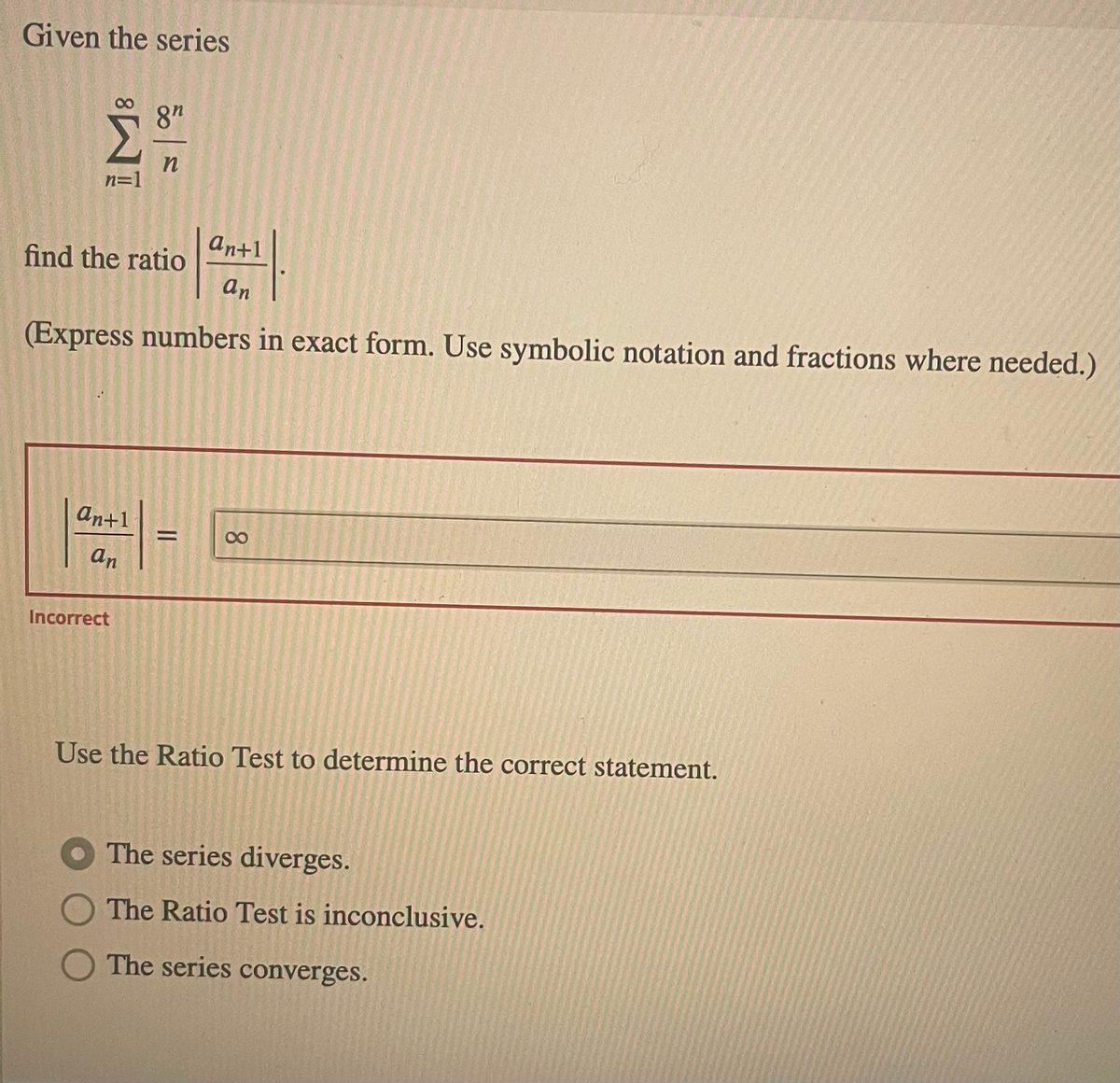 Given the series
8"
n=1
ant1
find the ratio
an
(Express numbers in exact form. Use symbolic notation and fractions where needed.)
an+1
%3D
00
an
Incorrect
Use the Ratio Test to determine the correct statement.
The series diverges.
The Ratio Test is inconclusive.
The series converges.
8.
