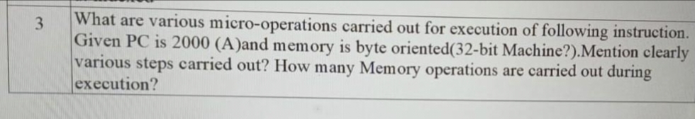 3
What are various micro-operations carried out for execution of following instruction.
Given PC is 2000 (A)and memory is byte oriented(32-bit Machine?).Mention clearly
various steps carried out? How many Memory operations are carried out during
execution?