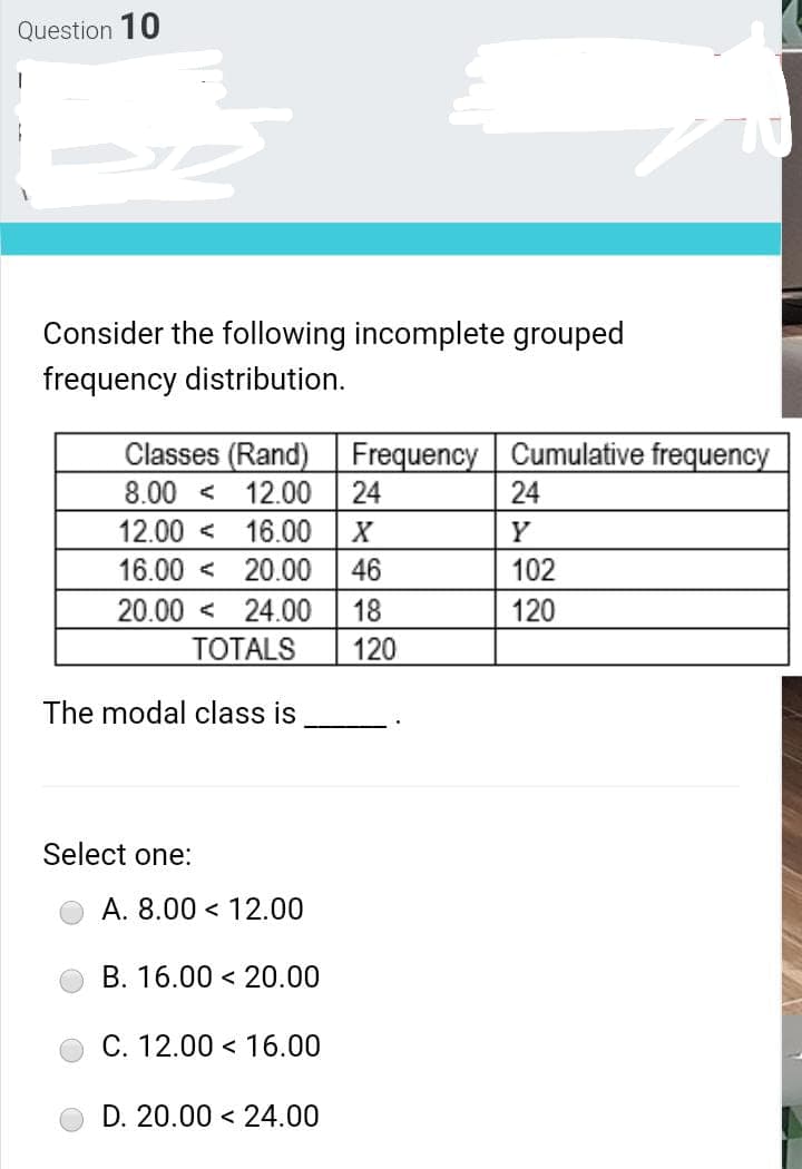 Question 10
Consider the following incomplete grouped
frequency distribution.
Classes (Rand)
12.00
12.00 < 16.00
20.00
Frequency Cumulative frequency
24
8.00 <
24
X
Y
16.00 <
46
102
20.00 < 24.00
18
120
TOTALS
120
The modal class is
Select one:
A. 8.00 < 12.00
B. 16.00 < 20.00
C. 12.00 < 16.00
D. 20.00 < 24.00
