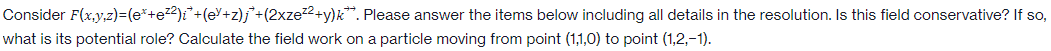 Consider F(x,y,z)=(e*+e²²)i + (eY+z)j + (2xze²²+y)k. Please answer the items below including all details in the resolution. Is this field conservative? If so,
what is its potential role? Calculate the field work on a particle moving from point (1,1,0) to point (1,2,-1).