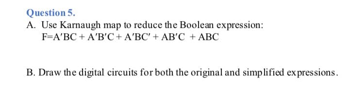 Question 5.
A. Use Karnaugh map to reduce the Boolean expression:
F=A'BC + A'B'C+A'BC' + AB'C + ABC
B. Draw the digital circuits for both the original and simplified expressions.
