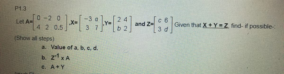 P1.3
[o -2 0
Let A=
-3 a
| 2 4
,Y=D
3 7
с б
and Z=
3 d
4 2 0.5
b 2
Given that X + Y =Z, find- if possible-:
(Show all steps)
a. Value of a, b, c, d.
b. z-1 x A
C. A+Y
