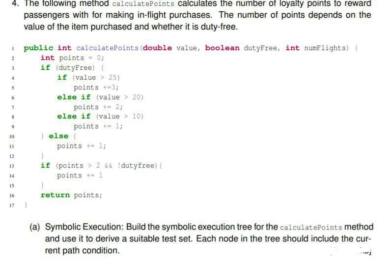 4. The following method calculatePoints calculates the number of loyalty points to reward
passengers with for making in-flight purchases. The number of points depends on the
value of the item purchased and whether it is duty-free.
I public int calculatePoints (double value, boolean dutyFree, int numFlights) {
int points = 0;
if (dutyFree) {
2
3
4
if (value > 25)
points +=3;
5
6
else if (value > 20)
points += 2;
else if (value > 10)
7
points += 1;
9.
} else {
10
points += 1;
11
12
if (points > 2 && !dutyfree) {
points += 1
13
14
15
16
return points;
17
(a) Symbolic Execution: Build the symbolic execution tree for the calculatePoints method
and use it to derive a suitable test set. Each node in the tree should include the cur-
rent path condition.
