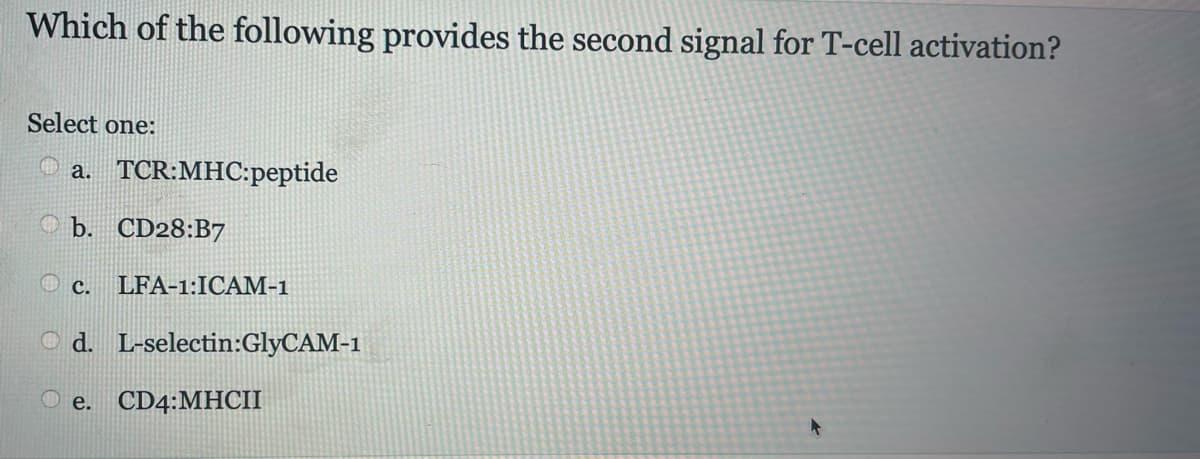 Which of the following provides the second signal for T-cell activation?
Select one:
4
a. TCR:MHC:peptide
b. CD28:B7
c. LFA-1:ICAM-1
Od.
L-selectin:GlyCAM-1
e. CD4:MHCII