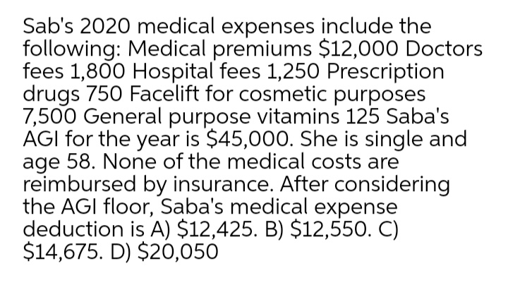 Sab's 2020 medical expenses include the
following: Medical premiums $12,000 Doctors
fees 1,800 Hospital fees 1,250 Prescription
drugs 750 Facelift for cosmetic purposes
7,500 General purpose vitamins 125 Saba's
AGI for the year is $45,000. She is single and
age 58. None of the medical costs are
reimbursed by insurance. After considering
the AGI floor, Saba's medical expense
deduction is A) $12,425. B) $12,550. C)
$14,675. D) $20,050
