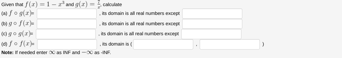 Given
(a) fo g(x)=
(b) go f(x)=
(c) go g(x)=
(d) fo f(x)=
Note: If needed enter X as INF and ∞ as -INF.
that f(x) = 1 - x³ and g(x):
calculate
its domain is all real numbers except
its domain is all real numbers except
its domain is all real numbers except
, its domain is (