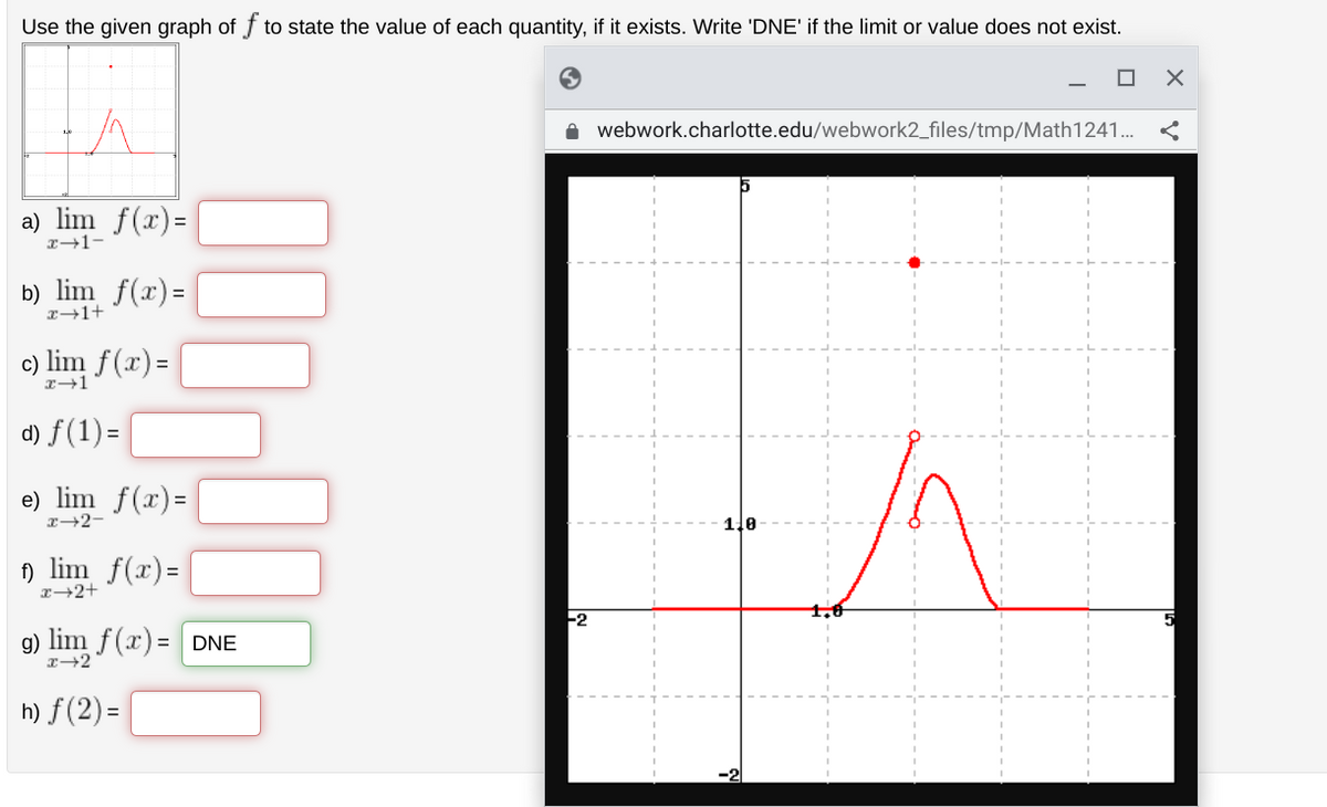 Use the given graph of f to state the value of each quantity, if it exists. Write 'DNE' if the limit or value does not exist.
a) lim f(x)=
x-1-
b) lim f(x)=
x+1+
c) lim f(x) =
x→1
d) f(1) =
e) lim f(x)=
x→2-
f) lim f(x)=
x+2+
g) lim f(x) = DNE
x→2
h) f(2)=
-2
webwork.charlotte.edu/webwork2_files/tmp/Math1241...
1,0
A
X
5