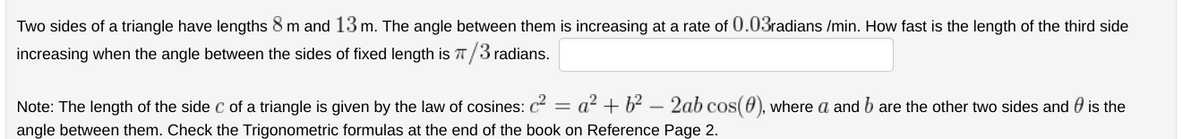 Two sides of a triangle have lengths 8 m and 13 m. The angle between them is increasing at a rate of 0.03radians /min. How fast is the length of the third side
increasing when the angle between the sides of fixed length is π/3 radians.
Note: The length of the side C of a triangle is given by the law of cosines: c² = a² + b² - 2ab cos(4), where a and b are the other two sides and is the
angle between them. Check the Trigonometric formulas at the end of the book on Reference Page 2.