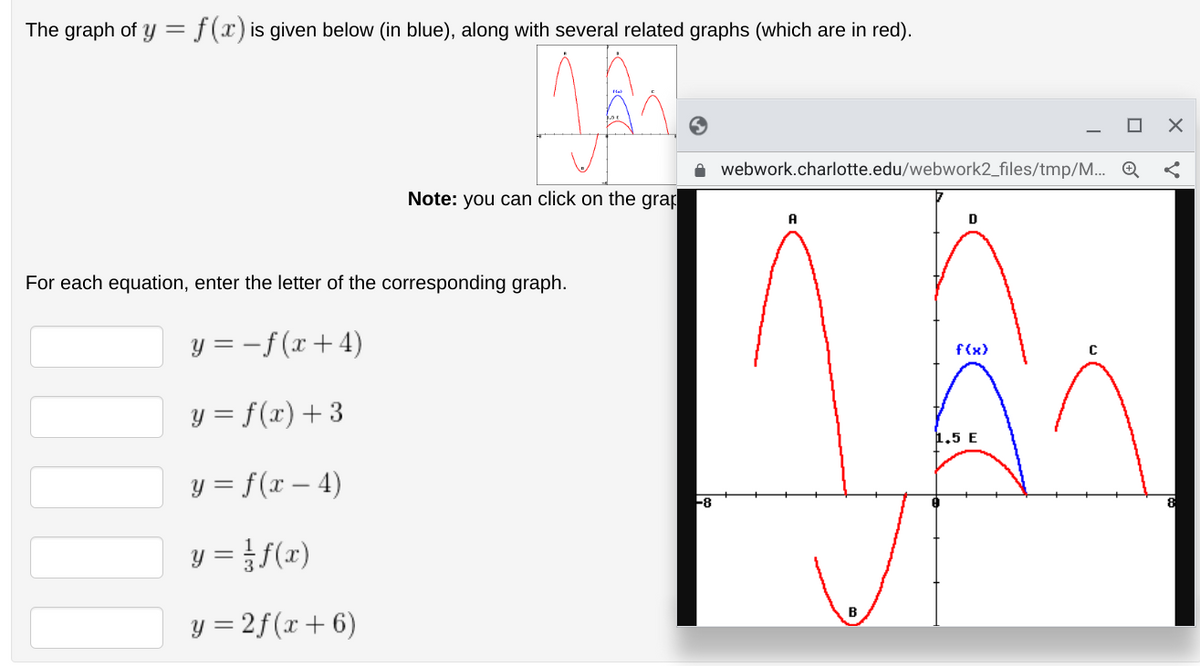 The graph of y = f(x) is given below (in blue), along with several related graphs (which are in red).
Note: you can click on the grap
For each equation, enter the letter of the corresponding graph.
y = -f(x+4)
y = f(x) + 3
y = f(x-4)
y = // f(x)
y = 2f (x + 6)
-8
webwork.charlotte.edu/webwork2_files/tmp/M... Q
✓
A
D
f(x)
1,5 E
X
C