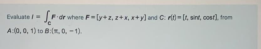 Evaluate / =
F dr where F= [y+z, z+x, x+y] and C: r(t) = [t, sint, cost], from
A:(0, 0, 1) to B:(T, 0, -1).
