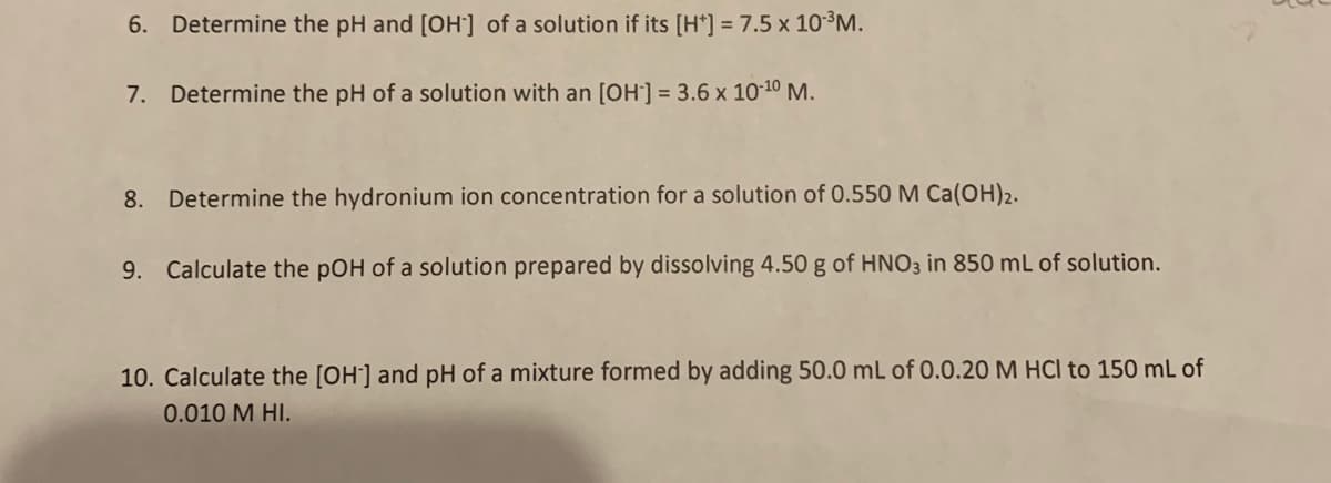 6. Determine the pH and [OH] of a solution if its [H*] = 7.5 x 10³M.
7. Determine the pH of a solution with an [OH] = 3.6 x 10-10 M.
8. Determine the hydronium ion concentration for a solution of 0.550 M Ca(OH)2.
9. Calculate the pOH of a solution prepared by dissolving 4.50 g of HNO3 in 850 mL of solution.
10. Calculate the [OH'] and pH of a mixture formed by adding 50.0 mL of 0.0.20 M HCl to 150 mL of
0.010 M HI.
