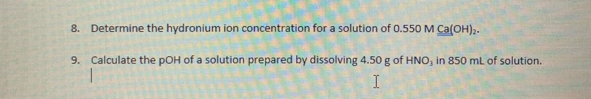 8. Determine the hydronium ion concentration for a solution of 0.550 M Ca(OH)2.
9. Calculate the pOH of a solution prepared by dissolving 4.50 g of HNO, in 850 mL of solution.
