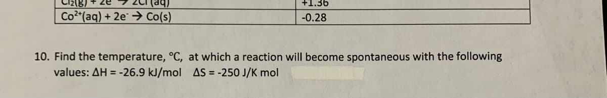 ze
+1.36
Co2 (aq) + 2e¯ → Co(s)
-0.28
10. Find the temperature, °C, at which a reaction will become spontaneous with the following
values: AH = -26.9 kJ/mol AS = -250 J/K mol
