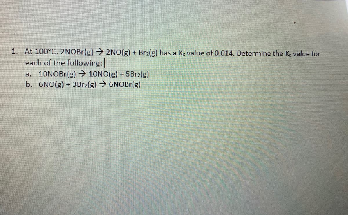 1. At 100°C, 2NOBr(g) → 2NO(g) + Br2(g) has a Kc value of 0.014. Determine the Kc value for
each of the following:
a. 10NOBR(g) → 10NO(g) + 5Br2(g)
b. 6NO(g) + 3Br2(g)→6NOBr(g)
