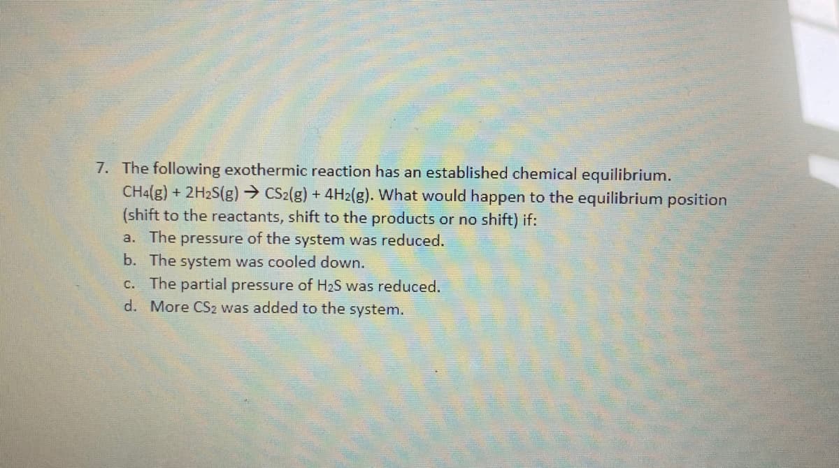 7. The following exothermic reaction has an established chemical equilibrium.
CH4(g) + 2H2S(g)→ CS2(g) + 4H2(g). What would happen to the equilibrium position
(shift to the reactants, shift to the products or no shift) if:
a. The pressure of the system was reduced.
b. The system was cooled down.
c. The partial pressure of H2S was reduced.
d. More CS2 was added to the system.
