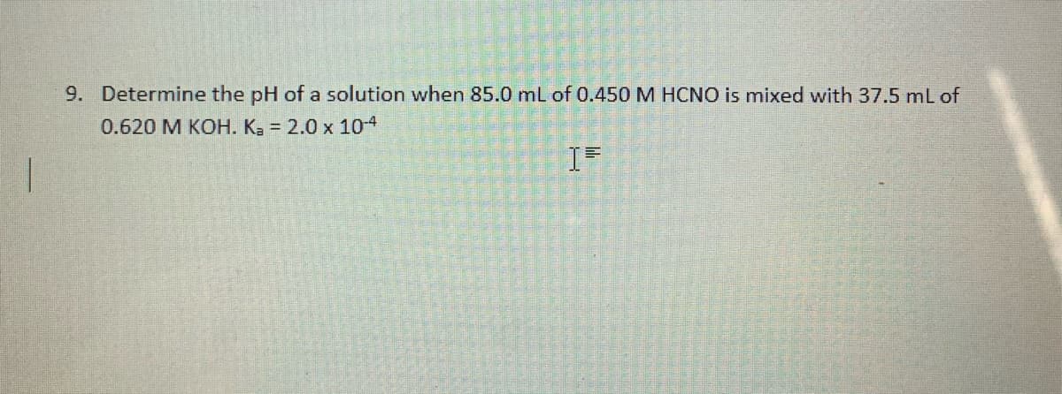 9. Determine the pH of a solution when 85.0 mL of 0.450 M HCNO is mixed with 37.5 ml of
0.620 M KOH. K3 = 2.0 x 10-4
IF
