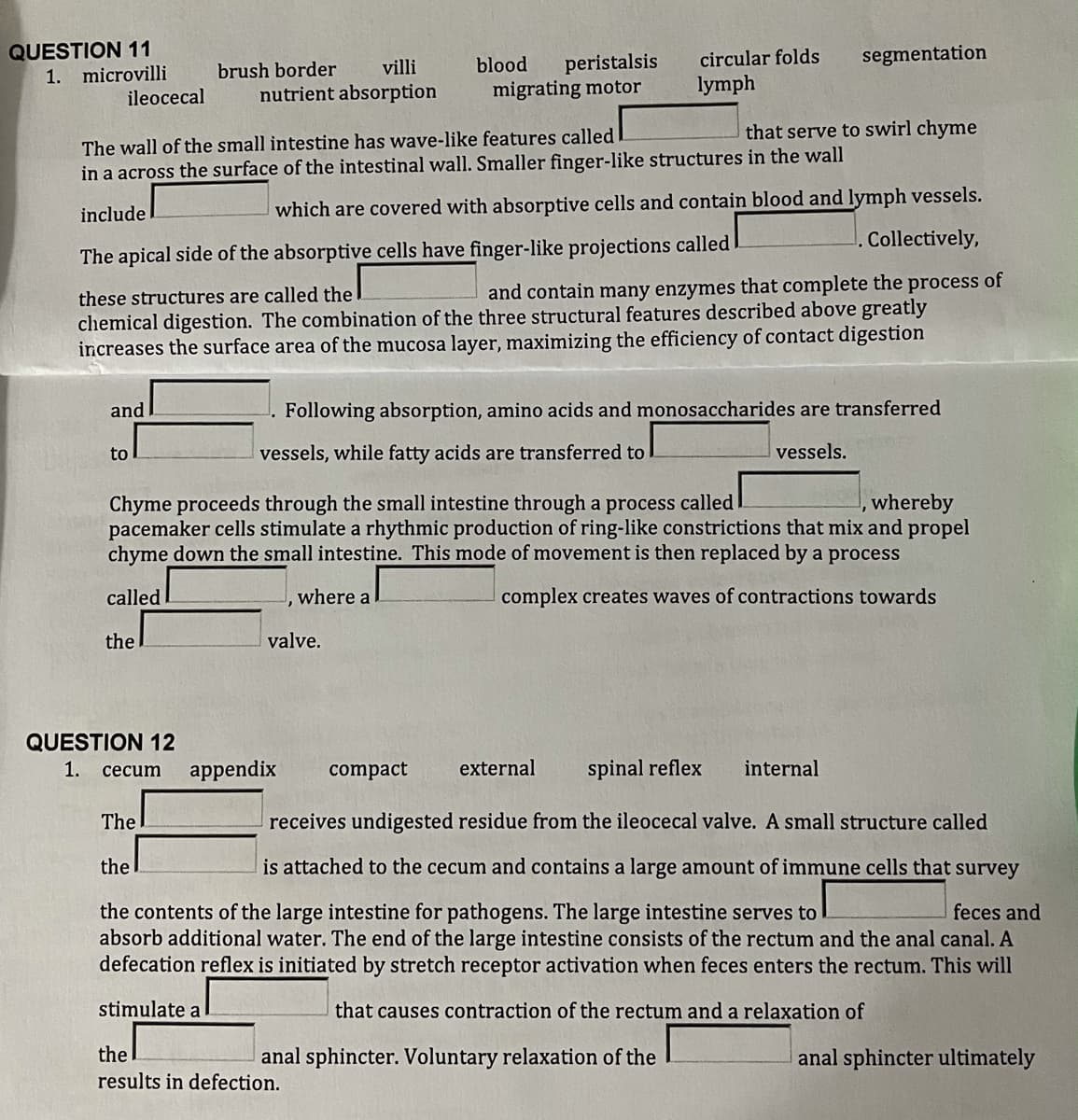 QUESTION 11
circular folds
segmentation
peristalsis
migrating motor
villi
blood
1. microvilli
ileocecal
brush border
nutrient absorption
lymph
that serve to swirl chyme
The wall of the small intestine has wave-like features called
in a across the surface of the intestinal wall. Smaller finger-like structures in the wall
which are covered with absorptive cells and contain blood and lymph vessels.
Collectively,
include
The apical side of the absorptive cells have finger-like projections called
and contain many enzymes that complete the process of
these structures are called the
chemical digestion. The combination of the three structural features described above greatly
increases the surface area of the mucosa layer, maximizing the efficiency of contact digestion
and
Following absorption, amino acids and monosaccharides are transferred
to
vessels, while fatty acids are transferred to
vessels.
Chyme proceeds through the small intestine through a process called I
pacemaker cells stimulate a rhythmic production of ring-like constrictions that mix and propel
chyme down the small intestine. This mode of movement is then replaced by a process
, whereby
called
where a
complex creates waves of contractions towards
the
valve.
QUESTION 12
1.
appendix
compact
external
spinal reflex
internal
сеcum
The
receives undigested residue from the ileocecal valve. A small structure called
the
is attached to the cecum and contains a large amount of immune cells that survey
the contents of the large intestine for pathogens. The large intestine serves to
absorb additional water. The end of the large intestine consists of the rectum and the anal canal. A
defecation reflex is initiated by stretch receptor activation when feces enters the rectum. This will
feces and
stimulate a
that causes contraction of the rectum and a relaxation of
the
results in defection.
anal sphincter ultimately
anal sphincter. Voluntary relaxation of the

