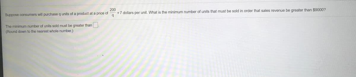 Suppose consumers will purchase q units of a product at a price of
200
+7 dollars per unit. What is the minimum number of units that must be sold in order that sales revenue be greater than $9000?
The minimum number of units sold must be greater than.
(Round down to the nearest whole number.)
