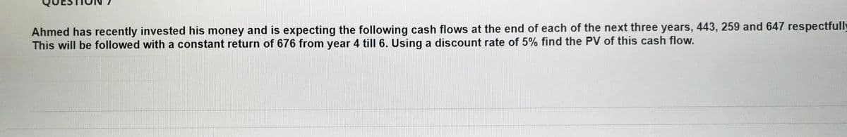 Ahmed has recently invested his money and is expecting the following cash flows at the end of each of the next three years, 443, 259 and 647 respectfully
This will be followed with a constant return of 676 from year 4 till 6. Using a discount rate of 5% find the PV of this cash flow.
