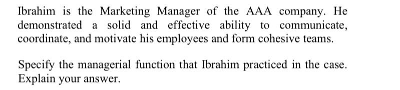 Ibrahim is the Marketing Manager of the AAA company. He
demonstrated a solid and effective ability to communicate,
coordinate, and motivate his employees and form cohesive teams.
Specify the managerial function that Ibrahim practiced in the case.
Explain your answer.
