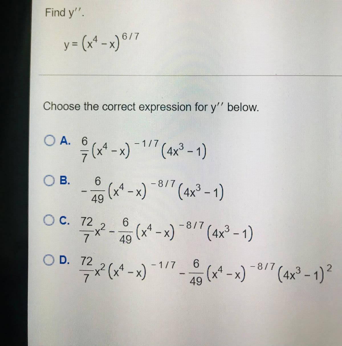 Find y'".
y = (x* -x)°/7
Choose the correct expression for y'" below.
O A. 6
- 1/7
(x* -x)"(4x° - 1)
O B.
-8/7
(x* -x)
49
(4x³ -1)
4
OC. 12,2- (*-x) *8/" (ax² - 1)
49 (x* -x) -8
(4x³ - 1)
7.
O D. 72
x² (x* - x)
- 1/7
6.
-8/7
(x* -x)
2.
4
X.
7
(4x³ - 1)²
49
