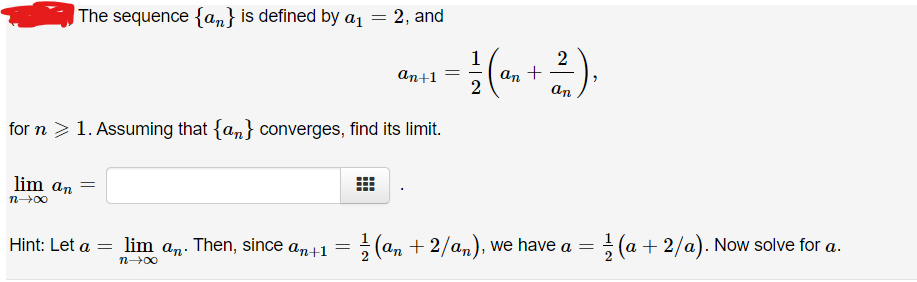 The sequence {an} is defined by a1
2, and
1
2
An +
an
аn+1
for n > 1. Assuming that {an} converges, find its limit.
lim an
(an + 2/an), we have a =
(a + 2/a). Now solve for a.
Hint: Let a
lim an. Then, since
аn+1
%3D
