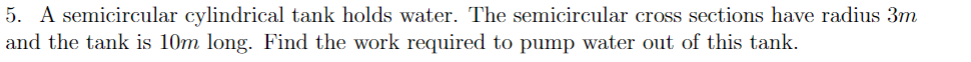 5. A semicircular cylindrical tank holds water. The semicircular cross sections have radius 3m
and the tank is 10m long. Find the work required to pump water out of this tank.
