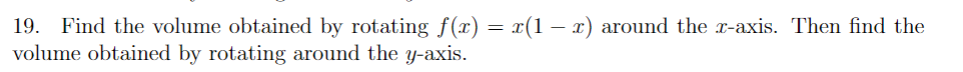 Certainly! Here's a transcription suitable for an educational website:

---

**Problem 19: Calculating Volumes of Revolution**

- **Objective**: Determine the volume of the solid formed by rotating the function \( f(x) = x(1-x) \).

1. **Rotation Around the \( x \)-axis**:
    - Use the disk method to find the volume of the solid obtained by rotating the graph of the function \( f(x) = x(1-x) \) around the \( x \)-axis.

2. **Rotation Around the \( y \)-axis**:
    - Apply the shell method to calculate the volume of the solid formed by rotating the graph of the function \( f(x) = x(1-x) \) around the \( y \)-axis.

- **Methods to Apply**:
  - **Disk Method**: Integrate using \(\pi \int [f(x)]^2 \, dx\).
  - **Shell Method**: Integrate using \(2\pi \int x \cdot f(x) \, dx\).

Solve and explain each part in detail, and ensure to write down any intermediate steps to foster understanding.

---