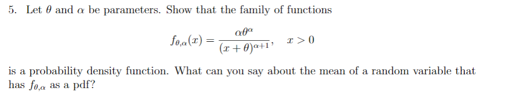 5. Let 0 and a be parameters. Show that the family of functions
fo,a(x) =
I > 0
(x+0)a+1³
is a probability density function. What can you say about the mean of a random variable that
has fo,a as a pdf?
