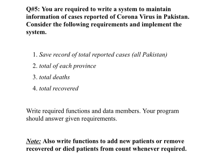 Q#5: You are required to write a system to maintain
information of cases reported of Corona Virus in Pakistan.
Consider the following requirements and implement the
system.
1. Save record of total reported cases (all Pakistan)
2. total of each province
3. total deaths
4. total recovered
Write required functions and data members. Your program
should answer given requirements.
Note: Also write functions to add new patients or remove
recovered or died patients from count whenever required.
