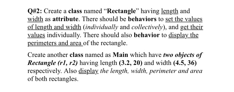 Q#2: Create a class named “Rectangle" having length and
width as attribute. There should be behaviors to set the values
of length and width (individually and collectively), and get their
values individually. There should also behavior to display the
perimeters and area of the rectangle.
Create another class named as Main which have two objects of
Rectangle (r1, r2) having length (3.2, 20) and width (4.5, 36)
respectively. Also display the length, width, perimeter and area
of both rectangles.
