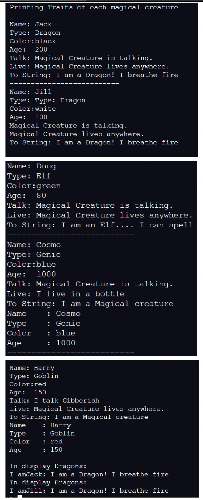 Printing Traits of each magical creature
Name: Jack
Type: Dragon
Color:black
Age: 200
Talk: Magical Creature is talking.
Live: Magical Creature lives anywhere.
To String: I am a Dragon! I breathe fire
Name: Jill
Type: Type: Dragon
Color: white
Age: 100
Magical Creature is talking.
Magical Creature lives anywhere.
To String: I am a Dragon! I breathe fire
Name: Doug
Type: Elf
Color:green
Age: 80
Talk: Magical Creature is talking.
Live: Magical Creature lives anywhere.
To String: I am an Elf.... I can spell
Name: Cosmo
Type: Genie
Color:blue
Age: 1000
Talk: Magical Creature is talking.
Live: I live in a bottle
To String: I am a Magical creature
Name
: Cosmo
Type
Color
Age
: Genie
: blue
: 1000
Name: Harry
Type: Goblin
Color:red
Age: 150
Talk: I talk Gibberish
Live: Magical Creature lives anywhere.
To String: I am a Magical creature
Name
: Harry
Type
: Goblin
Color
: red
Age
: 150
In display Dragons:
I amJack: I am a Dragon! I breathe fire
In display Dragons:
I amJill: I am a Dragon! I breathe fire