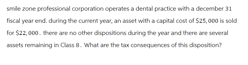 smile zone professional corporation operates a dental practice with a december 31
fiscal year end. during the current year, an asset with a capital cost of $25,000 is sold
for $22,000. there are no other dispositions during the year and there are several
assets remaining in Class 8. What are the tax consequences of this disposition?