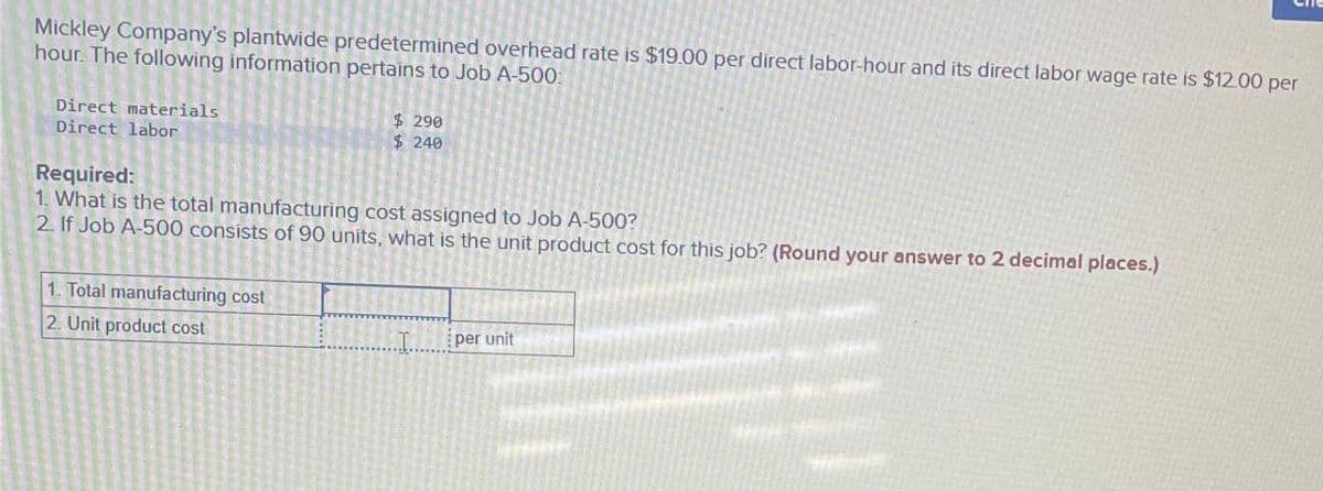 Mickley Company's plantwide predetermined overhead rate is $19.00 per direct labor-hour and its direct labor wage rate is $12.00 per
hour. The following information pertains to Job A-500:
Direct materials
Direct labor
$290
$ 240
Required:
1. What is the total manufacturing cost assigned to Job A-500?
2. If Job A-500 consists of 90 units, what is the unit product cost for this job? (Round your answer to 2 decimal places.)
1. Total manufacturing cost
2. Unit product cost
...I..
per unit