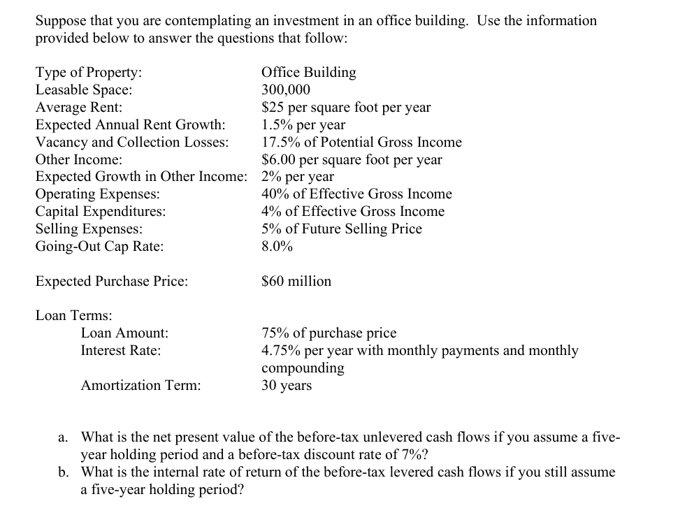 Suppose that you are contemplating an investment in an office building. Use the information
provided below to answer the questions that follow:
Type of Property:
Leasable Space:
Average Rent:
Expected Annual Rent Growth:
Vacancy and Collection Losses:
Other Income:
Office Building
300,000
$25 per square foot per year
1.5% per year
17.5% of Potential Gross Income
$6.00 per square foot per year
Expected Growth in Other Income: 2% per year
Operating Expenses:
Capital Expenditures:
Selling Expenses:
Going-Out Cap Rate:
Expected Purchase Price:
Loan Terms:
Loan Amount:
Interest Rate:
40% of Effective Gross Income
4% of Effective Gross Income
5% of Future Selling Price
8.0%
$60 million
Amortization Term:
75% of purchase price
4.75% per year with monthly payments and monthly
compounding
30 years
a. What is the net present value of the before-tax unlevered cash flows if you assume a five-
year holding period and a before-tax discount rate of 7%?
b. What is the internal rate of return of the before-tax levered cash flows if you still assume
a five-year holding period?