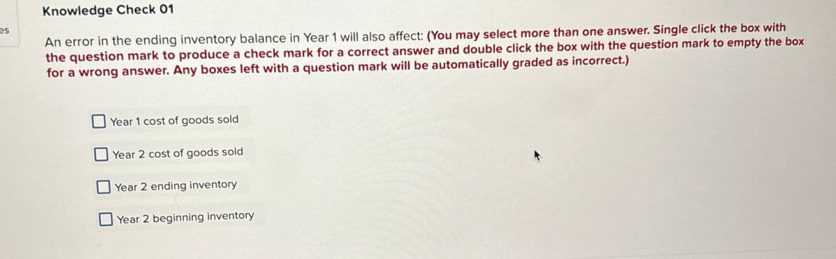 es
Knowledge Check 01
An error in the ending inventory balance in Year 1 will also affect: (You may select more than one answer. Single click the box with
the question mark to produce a check mark for a correct answer and double click the box with the question mark to empty the box
for a wrong answer. Any boxes left with a question mark will be automatically graded as incorrect.)
Year 1 cost of goods sold
Year 2 cost of goods sold
Year 2 ending inventory
Year 2 beginning inventory