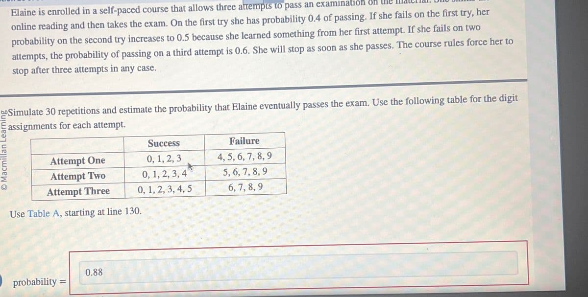 Elaine is enrolled in a self-paced course that allows three attempts to pass an examination on
online reading and then takes the exam. On the first try she has probability 0.4 of passing. If she fails on the first try, her
probability on the second try increases to 0.5 because she learned something from her first attempt. If she fails on two
attempts, the probability of passing on a third attempt is 0.6. She will stop as soon as she passes. The course rules force her to
stop after three attempts in any case.
boSimulate 30 repetitions and estimate the probability that Elaine eventually passes the exam. Use the following table for the digit
assignments for each attempt.
O Macmillan Learning
Failure
4, 5, 6, 7, 8, 9
Attempt One
Success
0, 1, 2, 3
0, 1, 2, 3, 4
0, 1, 2, 3, 4, 5
5,6,7,8,9
6,7,8,9
Attempt Two
Attempt Three
Use Table A, starting at line 130.
0.88
probability =